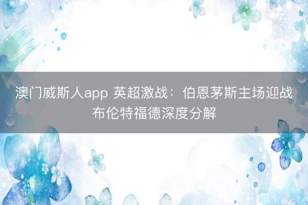 澳门威斯人app 英超激战:伯恩茅斯主场迎战布伦特福德深度分解