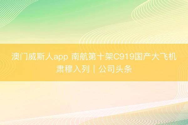 澳门威斯人app 南航第十架C919国产大飞机肃穆入列｜公司头条