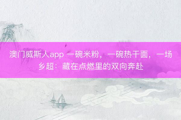 澳门威斯人app 一碗米粉，一碗热干面，一场乡超：藏在点燃里的双向奔赴