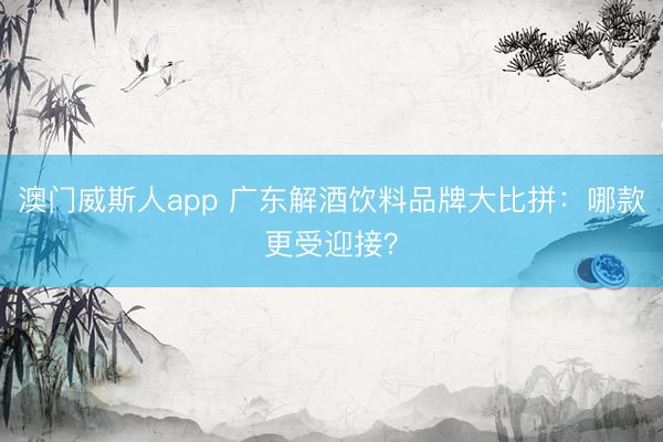 澳门威斯人app 广东解酒饮料品牌大比拼：哪款更受迎接？