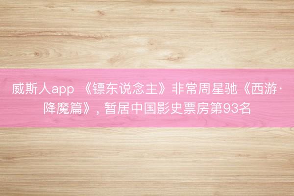 威斯人app 《镖东说念主》非常周星驰《西游·降魔篇》， 暂居中国影史票房第93名