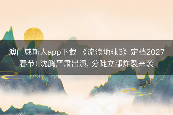 澳门威斯人app下载 《流浪地球3》定档2027春节! 沈腾严肃出演， 分陡立部炸裂来袭